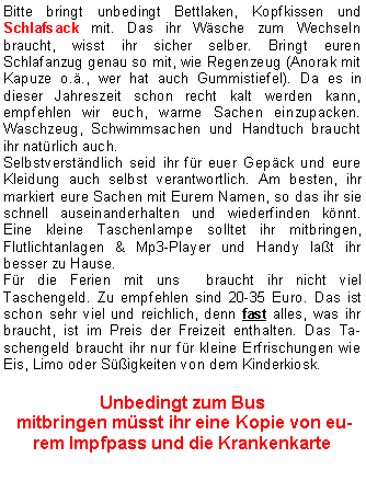 Textfeld: Bitte bringt unbedingt Bettlaken, Kopfkissen und Schlafsack mit. Das ihr Wäsche zum Wechseln braucht, wisst ihr sicher selber. Bringt euren Schlafanzug genau so mit, wie Regenzeug (Anorak mit Kapuze o.ä., wer hat auch Gummistiefel). Da es in dieser Jahreszeit schon recht kalt werden kann, empfehlen wir euch, warme Sachen einzupacken. Waschzeug, Schwimmsachen und Handtuch braucht ihr natürlich auch.
Selbstverständlich seid ihr für euer Gepäck und eure Kleidung auch selbst verantwortlich. Am besten, ihr markiert eure Sachen mit Eurem Namen, so das ihr sie schnell auseinanderhalten und wiederfinden könnt. Eine kleine Taschenlampe solltet ihr mitbringen, Flutlichtanlagen & Mp3-Player und Handy laßt ihr besser zu Hause.
Für die Ferien mit uns braucht ihr nicht viel Taschengeld. Zu empfehlen sind 20-35 Euro. Das ist schon sehr viel und reichlich, denn fast alles, was ihr braucht, ist im Preis der Freizeit enthalten. Das Taschengeld braucht ihr nur für kleine Erfrischungen wie Eis, Limo oder Süßigkeiten von dem Kinderkiosk.
Unbedingt zum Bus
mitbringen müsst ihr eine Kopie von eurem Impfpass und die Krankenkarte